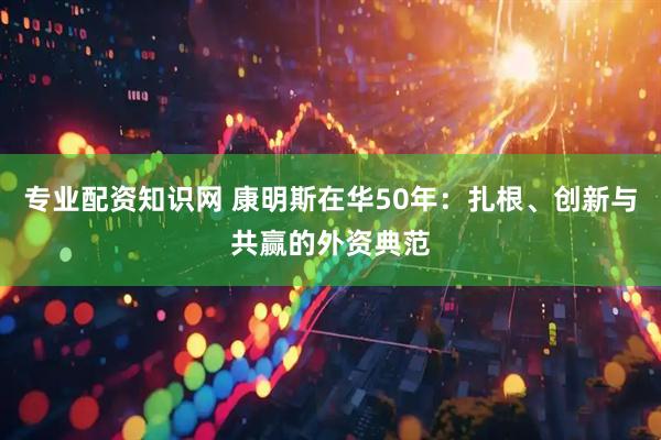 专业配资知识网 康明斯在华50年：扎根、创新与共赢的外资典范