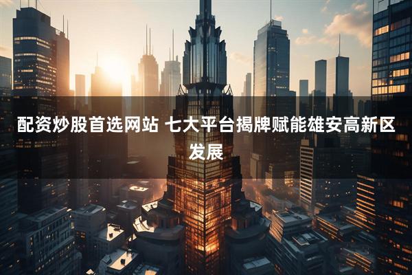配资炒股首选网站 七大平台揭牌赋能雄安高新区发展