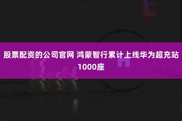 股票配资的公司官网 鸿蒙智行累计上线华为超充站1000座