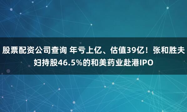 股票配资公司查询 年亏上亿、估值39亿！张和胜夫妇持股46.5%的和美药业赴港IPO