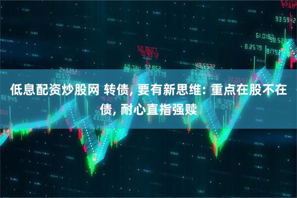 低息配资炒股网 转债, 要有新思维: 重点在股不在债, 耐心直指强赎
