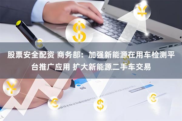股票安全配资 商务部：加强新能源在用车检测平台推广应用 扩大新能源二手车交易