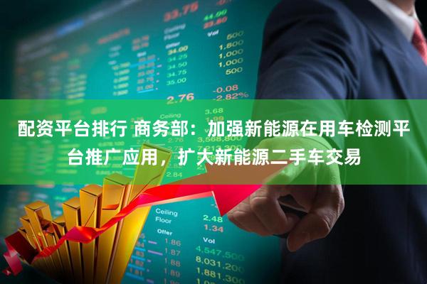 配资平台排行 商务部：加强新能源在用车检测平台推广应用，扩大新能源二手车交易