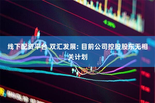线下配资平台 双汇发展: 目前公司控股股东无相关计划