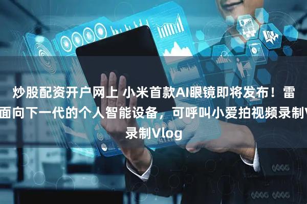 炒股配资开户网上 小米首款AI眼镜即将发布！雷军：面向下一代的个人智能设备，可呼叫小爱拍视频录制Vlog