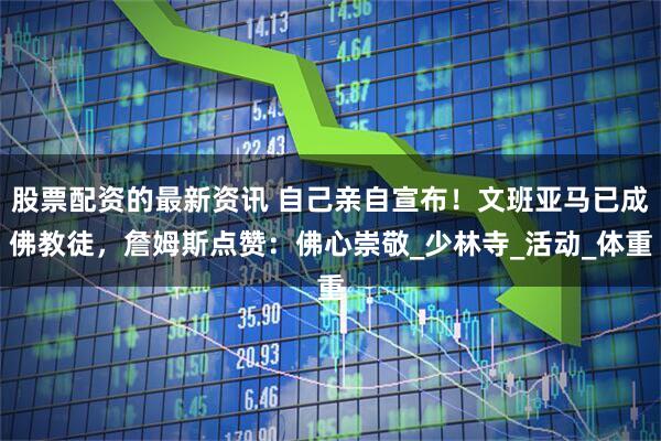 股票配资的最新资讯 自己亲自宣布！文班亚马已成佛教徒，詹姆斯点赞：佛心崇敬_少林寺_活动_体重