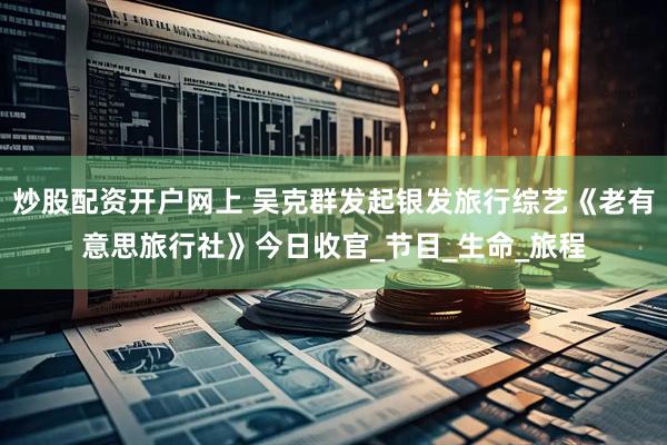炒股配资开户网上 吴克群发起银发旅行综艺《老有意思旅行社》今日收官_节目_生命_旅程