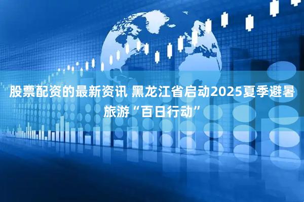 股票配资的最新资讯 黑龙江省启动2025夏季避暑旅游“百日行动”