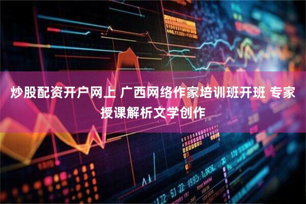 炒股配资开户网上 广西网络作家培训班开班 专家授课解析文学创作