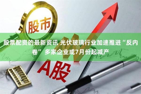 股票配资的最新资讯 光伏玻璃行业加速推进“反内卷” 多家企业或7月份起减产