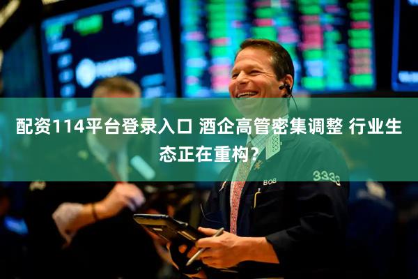 配资114平台登录入口 酒企高管密集调整 行业生态正在重构？