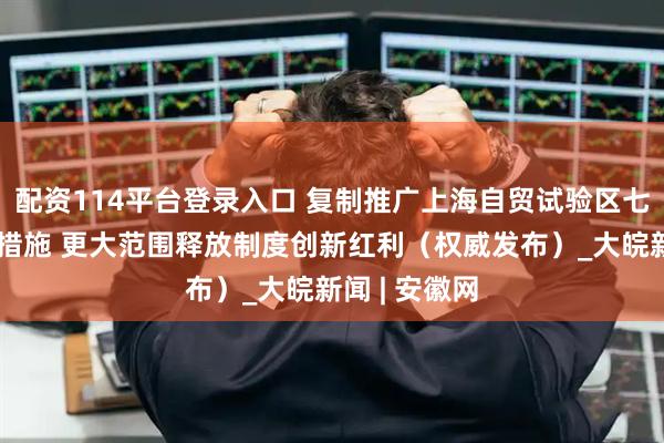 配资114平台登录入口 复制推广上海自贸试验区七十七条试点措施 更大范围释放制度创新红利（权威发布）_大皖新闻 | 安徽网