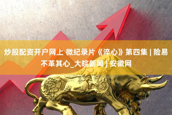炒股配资开户网上 微纪录片《淬心》第四集 | 险易不革其心_大皖新闻 | 安徽网