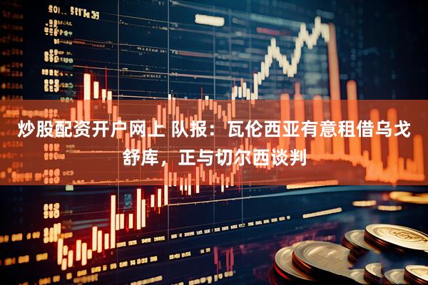 炒股配资开户网上 队报：瓦伦西亚有意租借乌戈舒库，正与切尔西谈判
