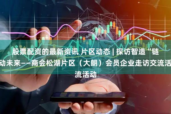 股票配资的最新资讯 片区动态 | 探访智造“链”动未来——商会松湖片区（大朗）会员企业走访交流活动