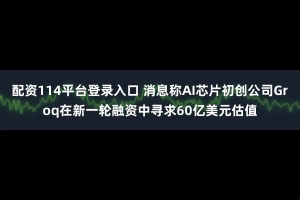 配资114平台登录入口 消息称AI芯片初创公司Groq在新一轮融资中寻求60亿美元估值