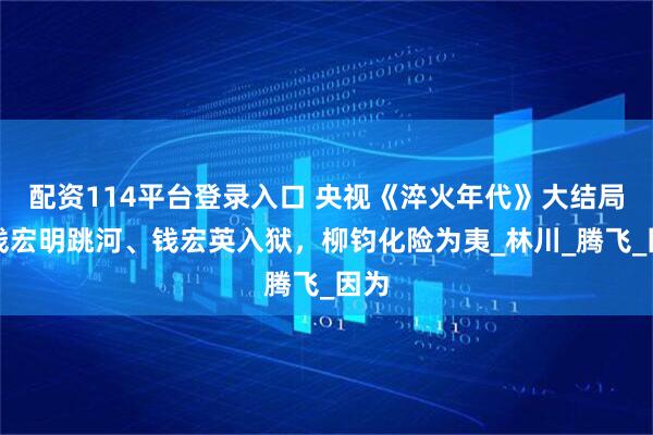 配资114平台登录入口 央视《淬火年代》大结局：钱宏明跳河、钱宏英入狱，柳钧化险为夷_林川_腾飞_因为
