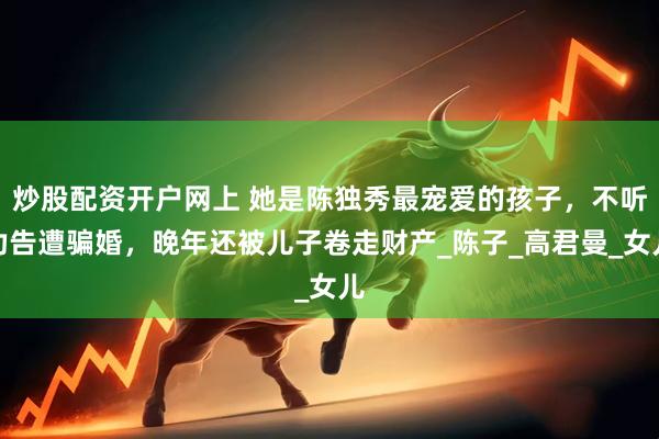炒股配资开户网上 她是陈独秀最宠爱的孩子，不听劝告遭骗婚，晚年还被儿子卷走财产_陈子_高君曼_女儿