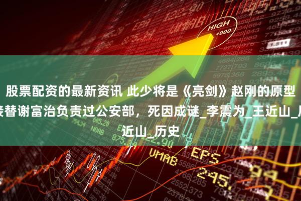 股票配资的最新资讯 此少将是《亮剑》赵刚的原型，接替谢富治负责过公安部，死因成谜_李震为_王近山_历史
