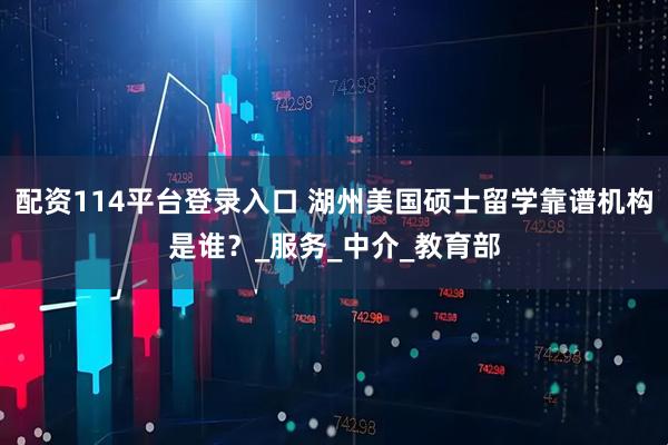 配资114平台登录入口 湖州美国硕士留学靠谱机构是谁？_服务_中介_教育部
