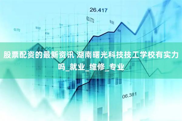股票配资的最新资讯 湖南曙光科技技工学校有实力吗_就业_维修_专业