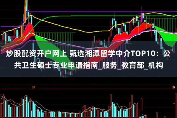 炒股配资开户网上 甄选湘潭留学中介TOP10：公共卫生硕士专业申请指南_服务_教育部_机构