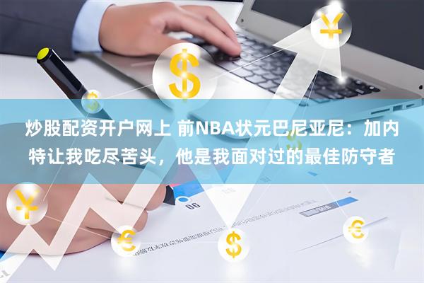 炒股配资开户网上 前NBA状元巴尼亚尼：加内特让我吃尽苦头，他是我面对过的最佳防守者