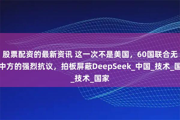 股票配资的最新资讯 这一次不是美国，60国联合无视中方的强烈抗议，拍板屏蔽DeepSeek_中国_技术_国家