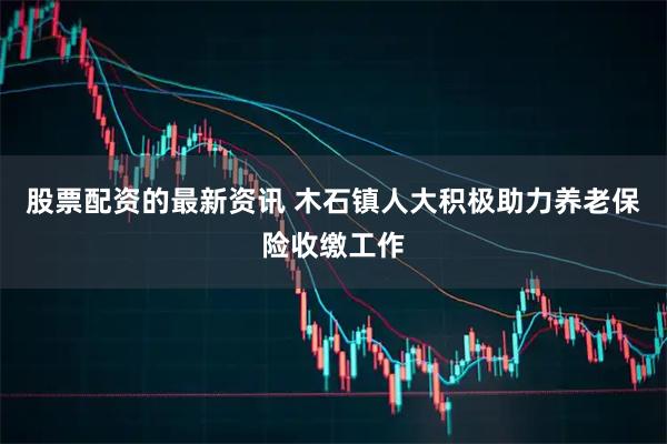 股票配资的最新资讯 木石镇人大积极助力养老保险收缴工作