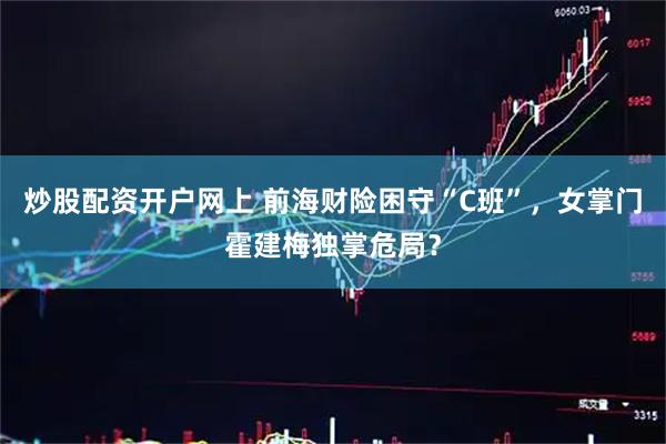 炒股配资开户网上 前海财险困守“C班”，女掌门霍建梅独掌危局？