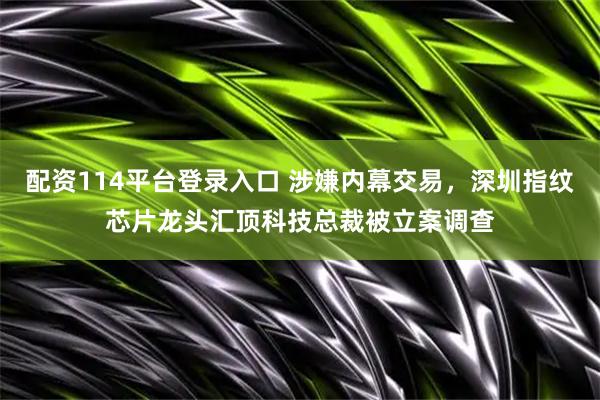 配资114平台登录入口 涉嫌内幕交易，深圳指纹芯片龙头汇顶科技总裁被立案调查