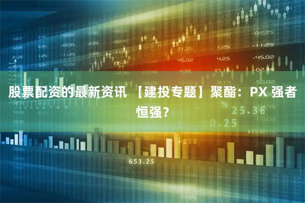 股票配资的最新资讯 【建投专题】聚酯：PX 强者恒强？