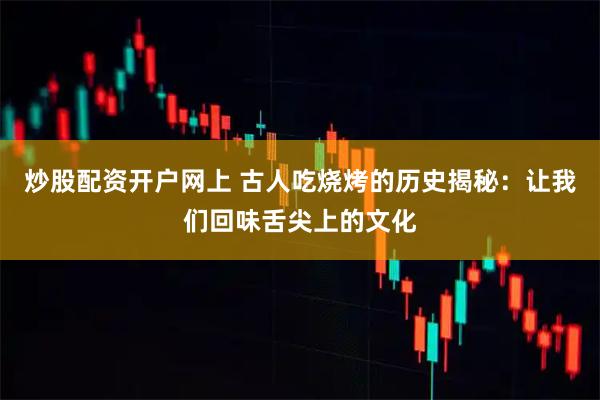 炒股配资开户网上 古人吃烧烤的历史揭秘：让我们回味舌尖上的文化