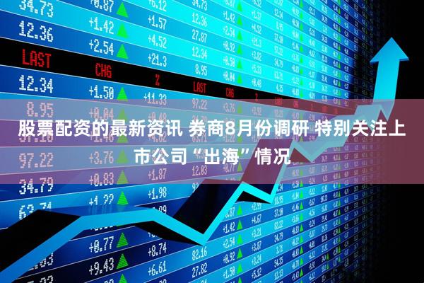 股票配资的最新资讯 券商8月份调研 特别关注上市公司“出海”情况
