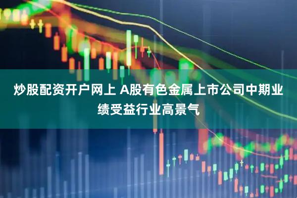 炒股配资开户网上 A股有色金属上市公司中期业绩受益行业高景气