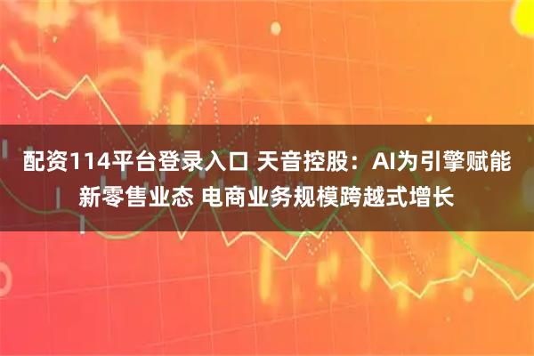 配资114平台登录入口 天音控股：AI为引擎赋能新零售业态 电商业务规模跨越式增长
