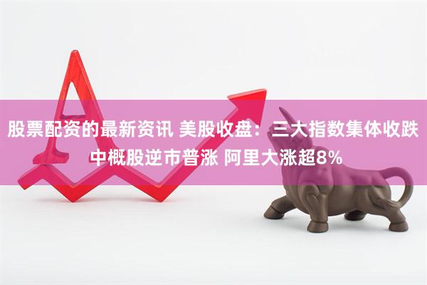 股票配资的最新资讯 美股收盘：三大指数集体收跌 中概股逆市普涨 阿里大涨超8%
