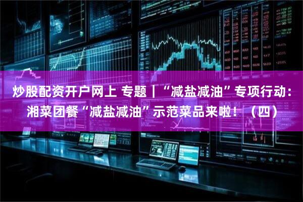 炒股配资开户网上 专题｜“减盐减油”专项行动：湘菜团餐“减盐减油”示范菜品来啦！（四）
