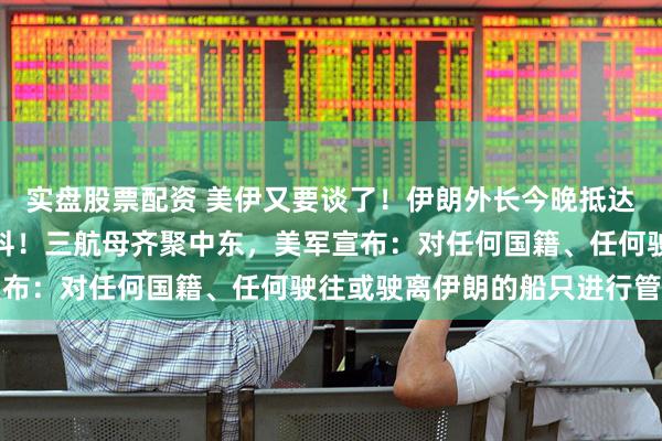 实盘股票配资 美伊又要谈了！伊朗外长今晚抵达伊斯兰堡，还要去莫斯科！三航母齐聚中东，美军宣布：对任何国籍、任何驶往或驶离伊朗的船只进行管制