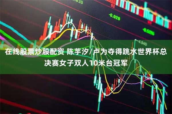 在线股票炒股配资 陈芋汐/卢为夺得跳水世界杯总决赛女子双人10米台冠军