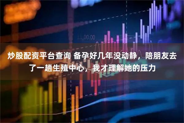 炒股配资平台查询 备孕好几年没动静，陪朋友去了一趟生殖中心，我才理解她的压力