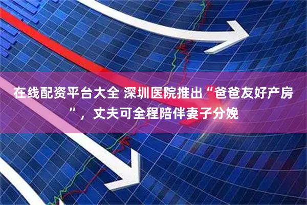 在线配资平台大全 深圳医院推出“爸爸友好产房”，丈夫可全程陪伴妻子分娩
