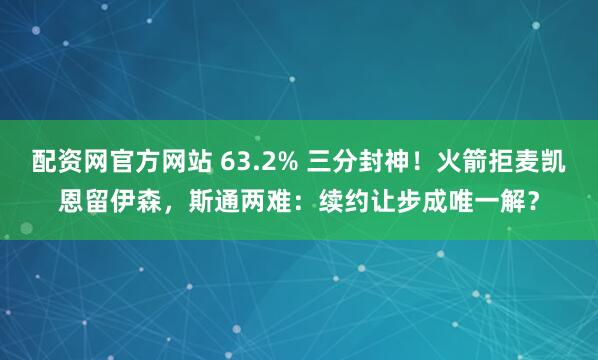 配资网官方网站 63.2% 三分封神！火箭拒麦凯恩留伊森，斯通两难：续约让步成唯一解？