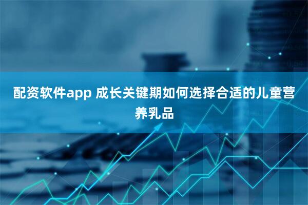 配资软件app 成长关键期如何选择合适的儿童营养乳品