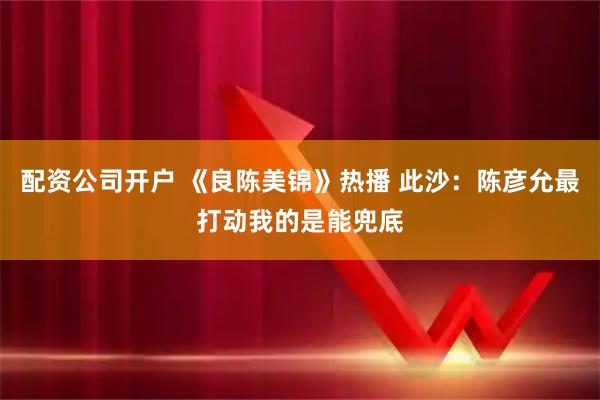 配资公司开户 《良陈美锦》热播 此沙：陈彦允最打动我的是能兜底