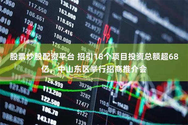 股票炒股配资平台 招引18个项目投资总额超68亿，中山东区举行招商推介会