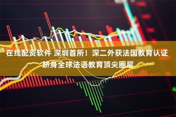 在线配资软件 深圳首所！深二外获法国教育认证 跻身全球法语教育顶尖圈层
