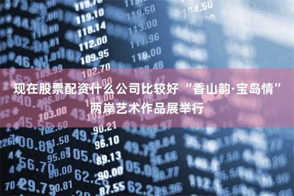 现在股票配资什么公司比较好 “香山韵·宝岛情”两岸艺术作品展举行