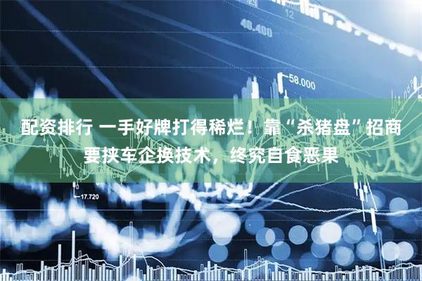 配资排行 一手好牌打得稀烂！靠“杀猪盘”招商要挟车企换技术，终究自食恶果