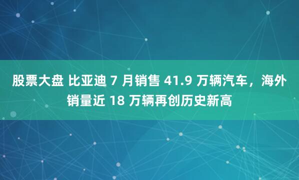 股票大盘 比亚迪 7 月销售 41.9 万辆汽车，海外销量近 18 万辆再创历史新高